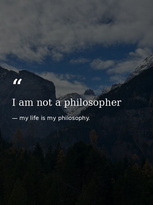 I am not a philosopher — my life is my philosophy.