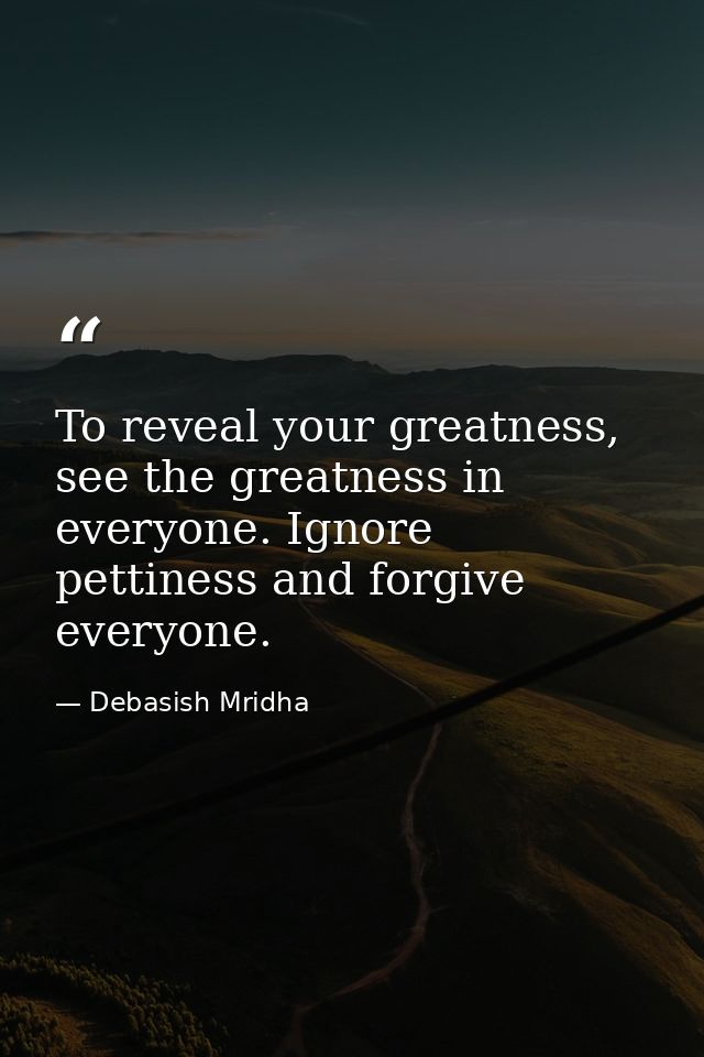 To reveal your greatness, see the greatness in everyone. Ignore pettiness and forgive everyone. — Debasish Mridha
