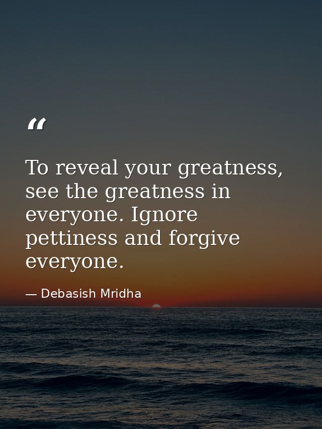 To reveal your greatness, see the greatness in everyone. Ignore pettiness and forgive everyone. — Debasish Mridha