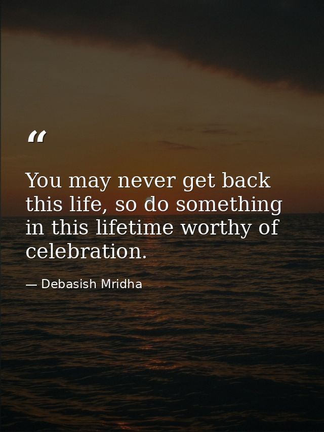 You may never get back this life, so do something in this lifetime worthy of celebration. — Debasish Mridha