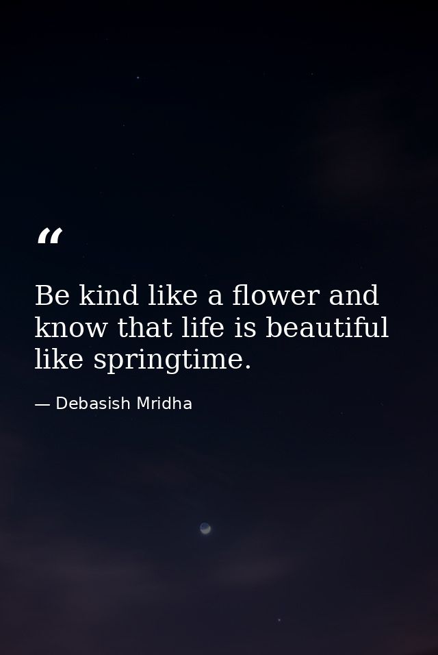 Be kind like a flower and know that life is beautiful like springtime. — Debasish Mridha