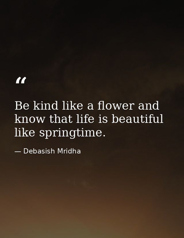 Be kind like a flower and know that life is beautiful like springtime. — Debasish Mridha