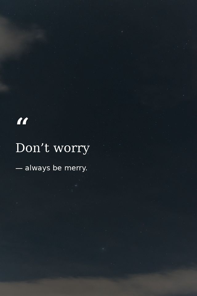 Don’t worry — always be merry.