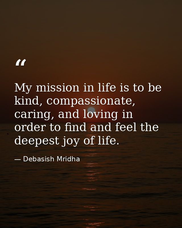 My mission in life is to be kind, compassionate, caring, and loving in order to find and feel the deepest joy of life. — Debasish Mridha
