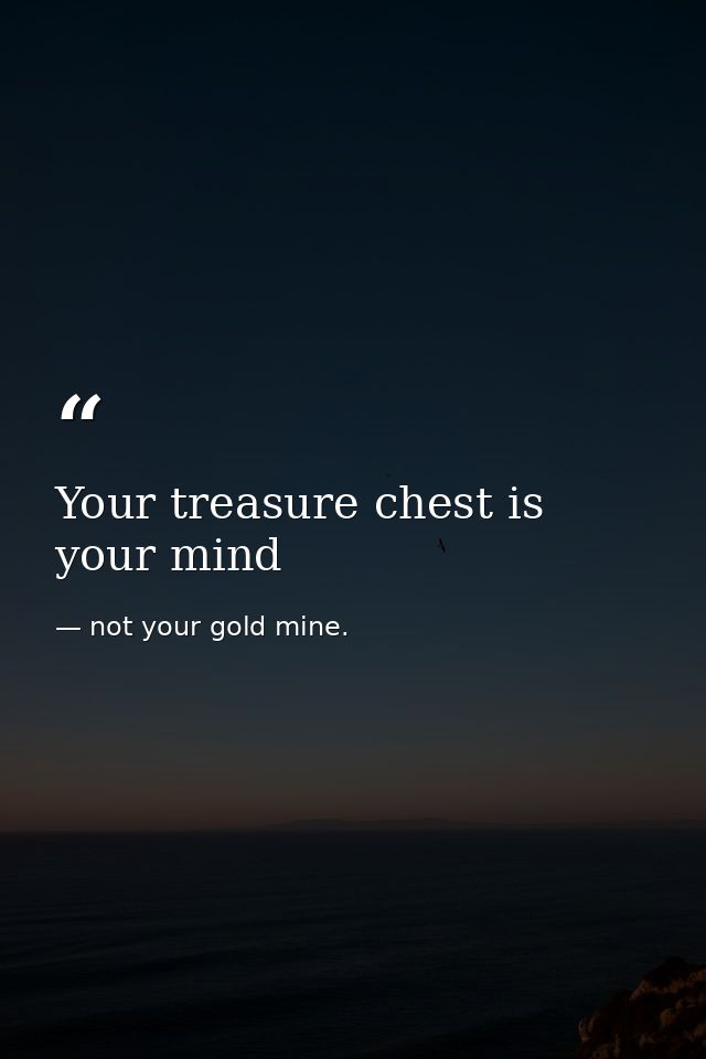 Your treasure chest is your mind — not your gold mine.