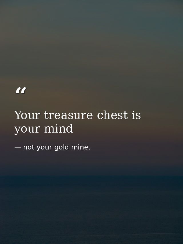 Your treasure chest is your mind — not your gold mine.