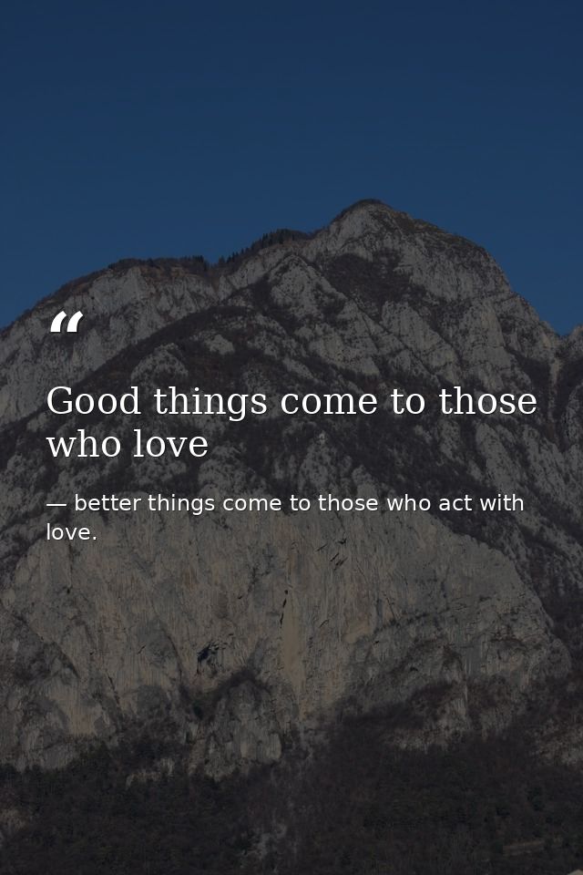 Good things come to those who love — better things come to those who act with love.