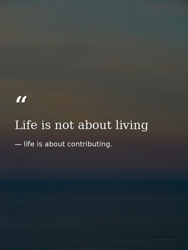Life is not about living — life is about contributing.