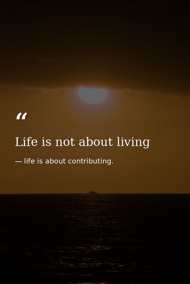Life is not about living — life is about contributing.