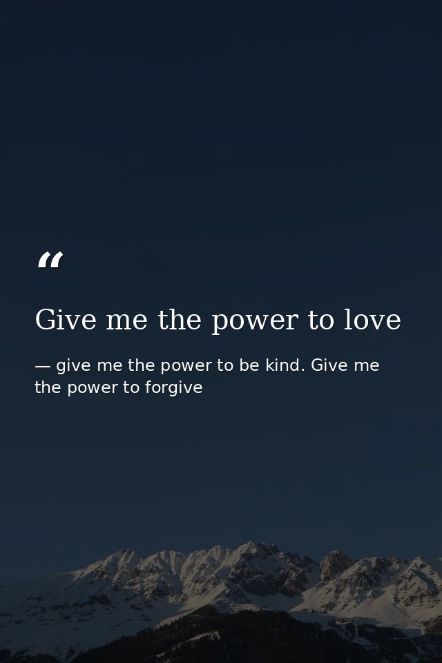 Give me the power to love — give me the power to be kind. Give me the power to forgive