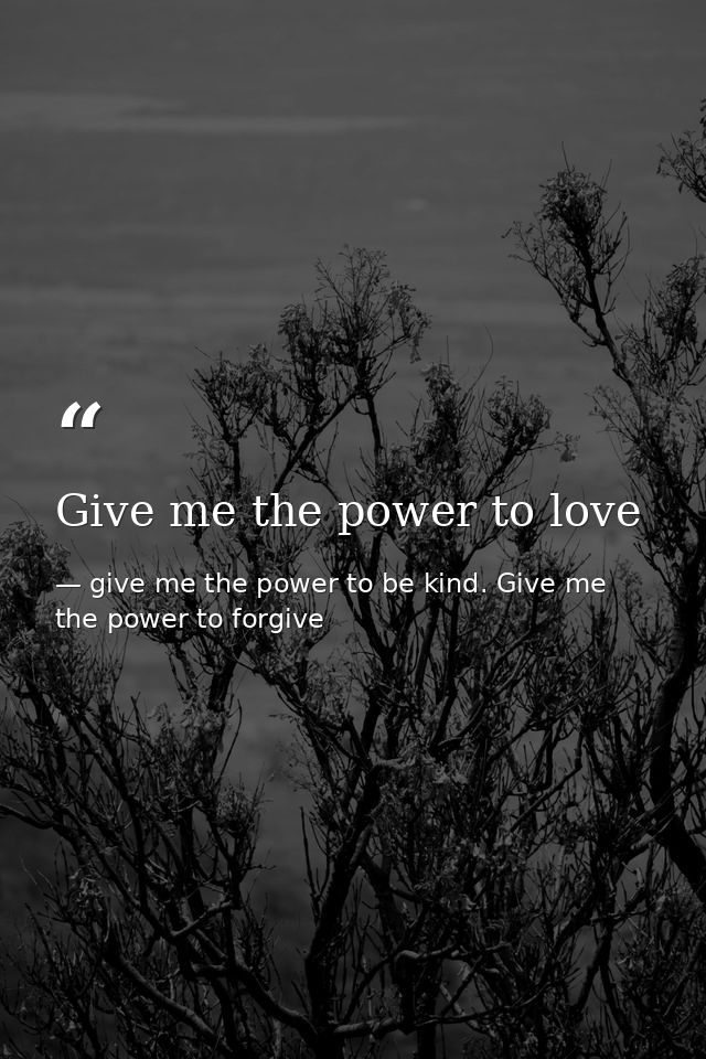 Give me the power to love — give me the power to be kind. Give me the power to forgive