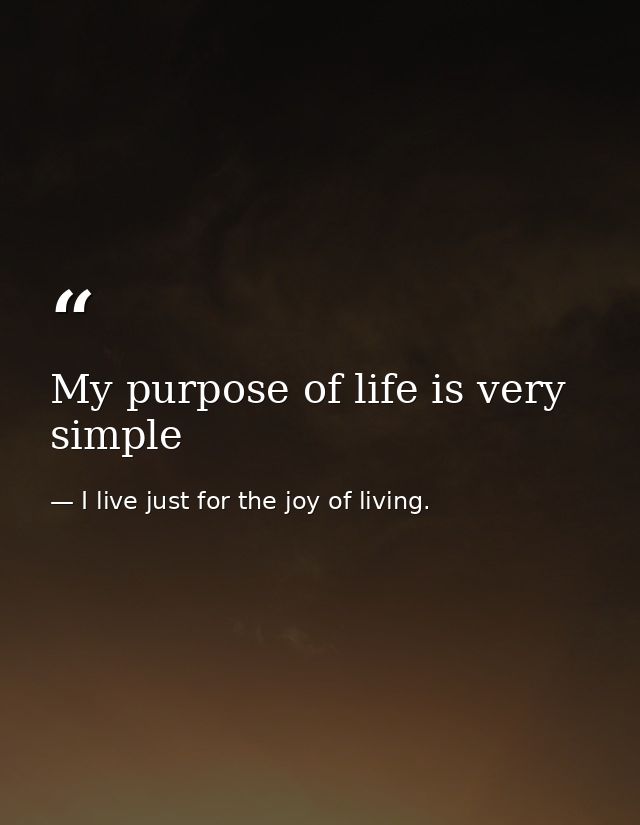 My purpose of life is very simple — I live just for the joy of living.