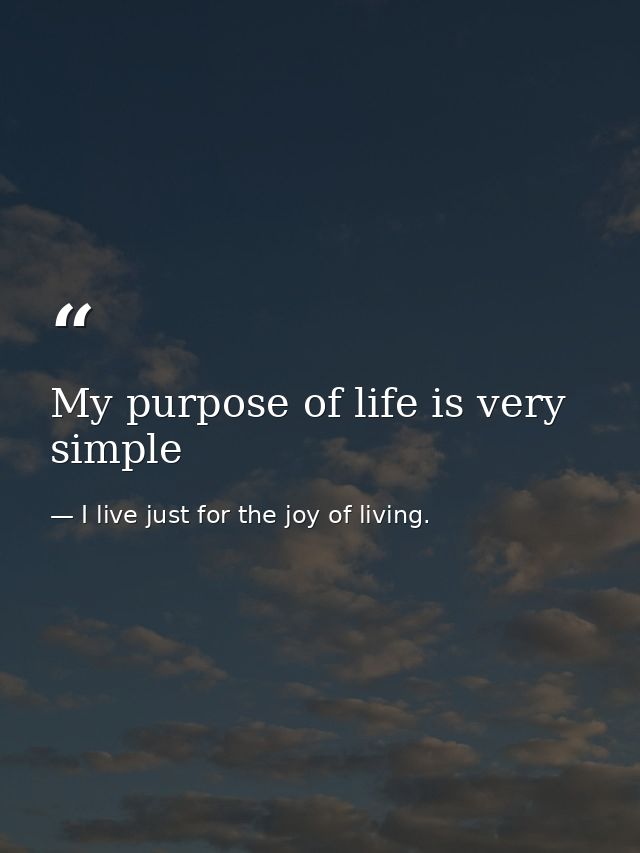 My purpose of life is very simple — I live just for the joy of living.
