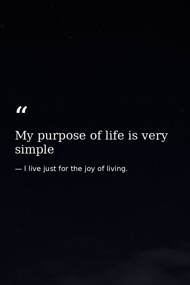 My purpose of life is very simple — I live just for the joy of living.