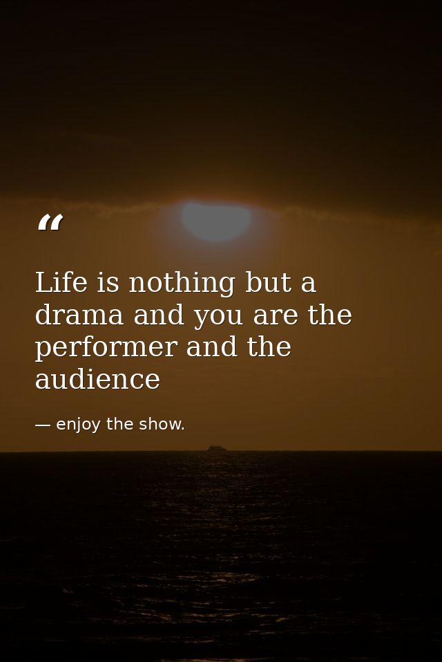 Life is nothing but a drama and you are the performer and the audience — enjoy the show.