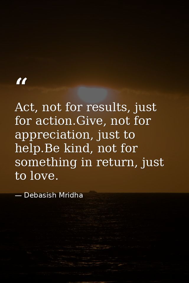Act, not for results, just for action.Give, not for appreciation, just to help.Be kind, not for something in return, jus — Debasish Mridha