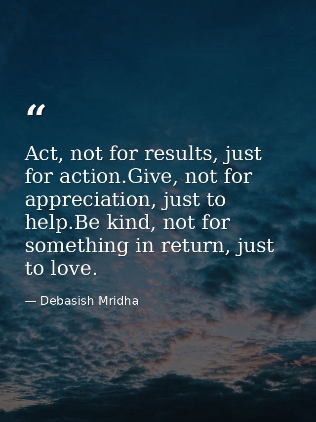 Act, not for results, just for action.Give, not for appreciation, just to help.Be kind, not for something in return, jus — Debasish Mridha