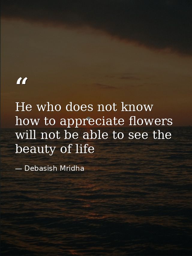 He who does not know how to appreciate flowers will not be able to see the beauty of life — Debasish Mridha