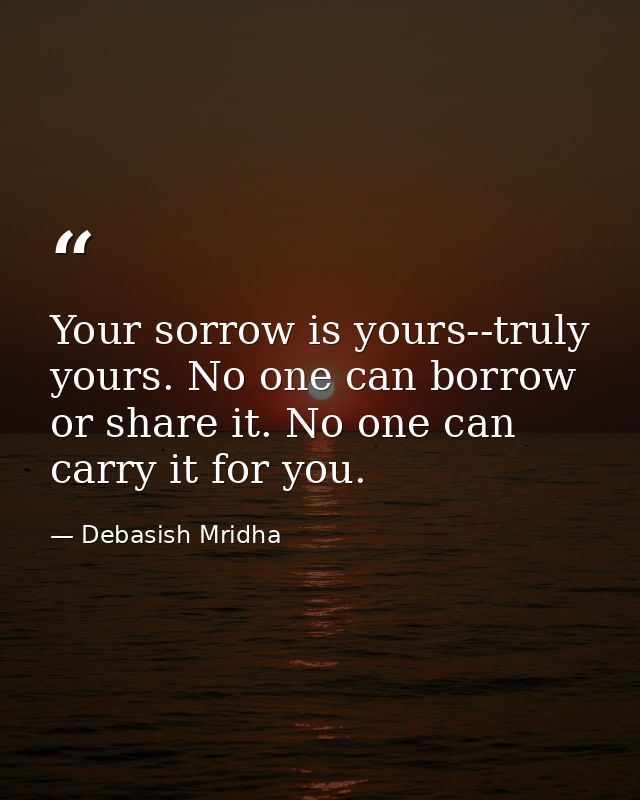 Your sorrow is yours--truly yours. No one can borrow or share it. No one can carry it for you. — Debasish Mridha