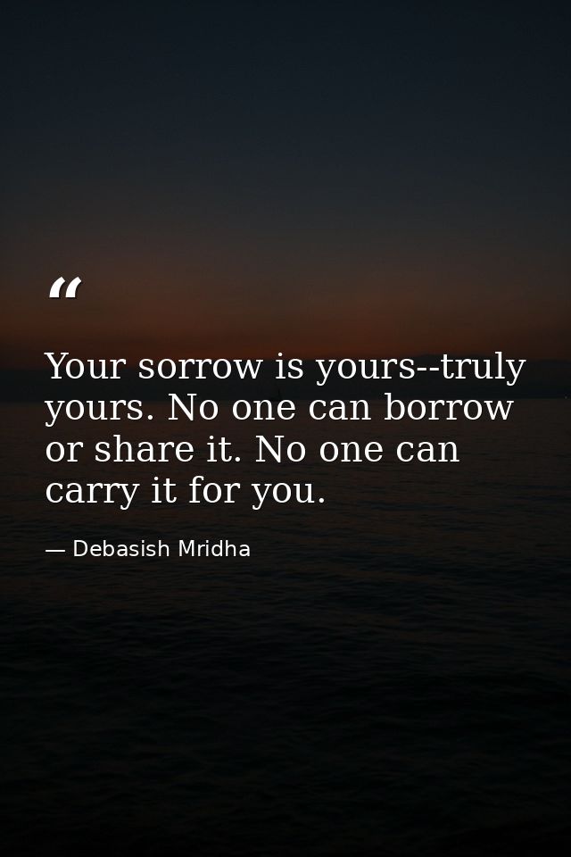 Your sorrow is yours--truly yours. No one can borrow or share it. No one can carry it for you. — Debasish Mridha