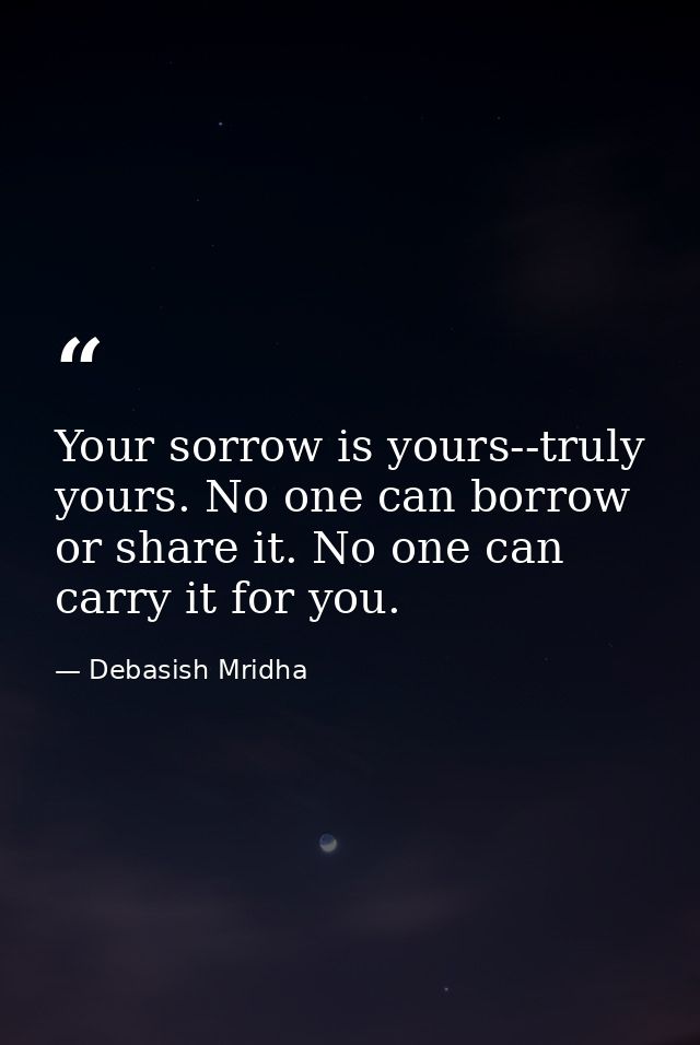 Your sorrow is yours--truly yours. No one can borrow or share it. No one can carry it for you. — Debasish Mridha