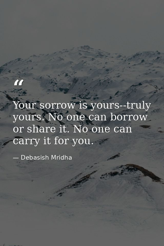 Your sorrow is yours--truly yours. No one can borrow or share it. No one can carry it for you. — Debasish Mridha