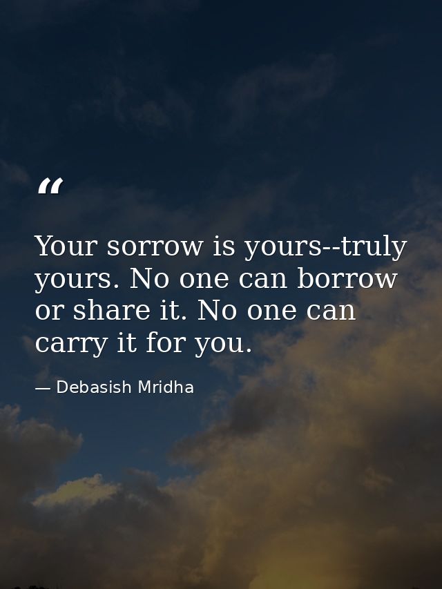 Your sorrow is yours--truly yours. No one can borrow or share it. No one can carry it for you. — Debasish Mridha