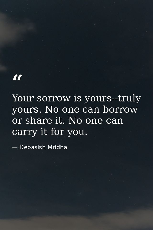 Your sorrow is yours--truly yours. No one can borrow or share it. No one can carry it for you. — Debasish Mridha