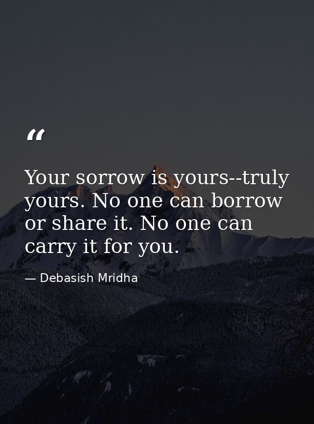 Your sorrow is yours--truly yours. No one can borrow or share it. No one can carry it for you. — Debasish Mridha
