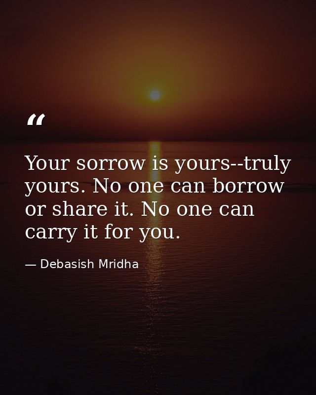 Your sorrow is yours--truly yours. No one can borrow or share it. No one can carry it for you. — Debasish Mridha