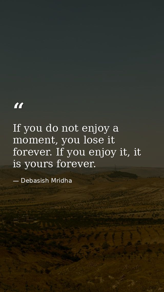 If you do not enjoy a moment, you lose it forever. If you enjoy it, it is yours forever. — Debasish Mridha