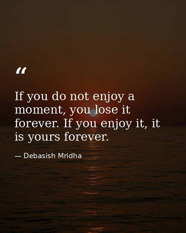 If you do not enjoy a moment, you lose it forever. If you enjoy it, it is yours forever. — Debasish Mridha