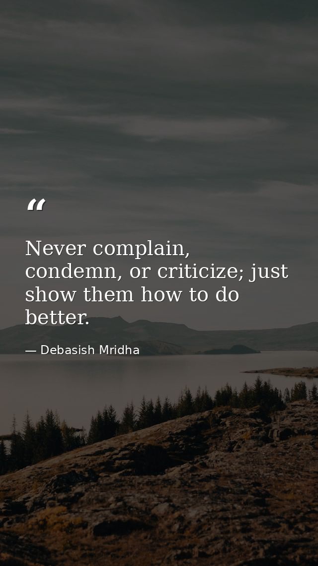 Never complain, condemn, or criticize; just show them how to do better. — Debasish Mridha
