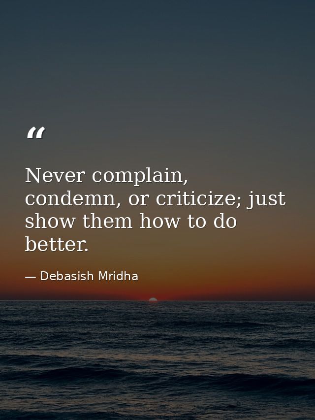 Never complain, condemn, or criticize; just show them how to do better. — Debasish Mridha