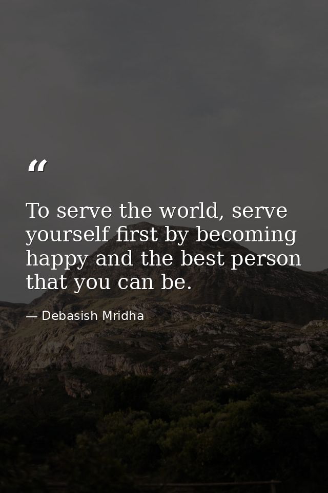 To serve the world, serve yourself first by becoming happy and the best person that you can be. — Debasish Mridha