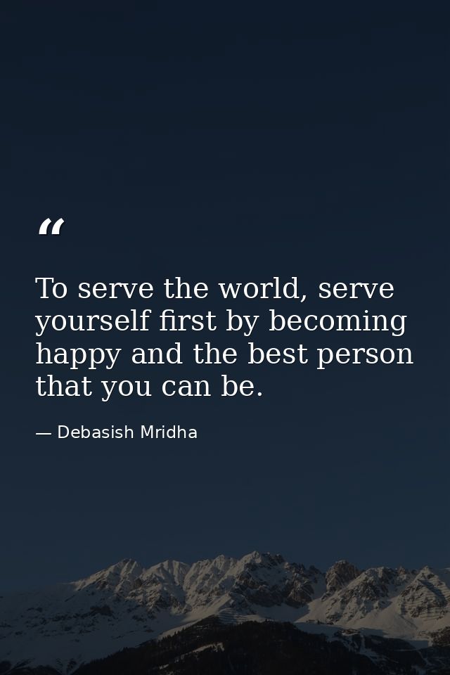To serve the world, serve yourself first by becoming happy and the best person that you can be. — Debasish Mridha