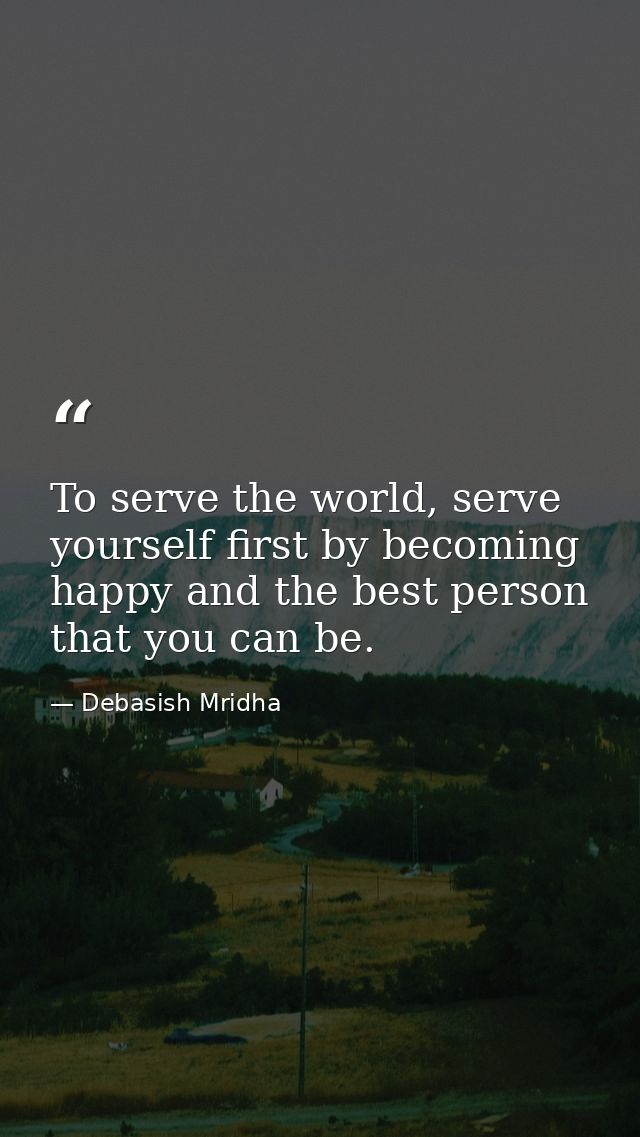 To serve the world, serve yourself first by becoming happy and the best person that you can be. — Debasish Mridha