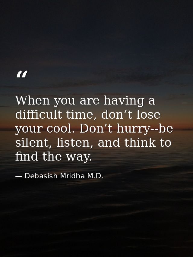 When you are having a difficult time, don’t lose your cool. Don’t hurry--be silent, listen, and think to find the way. — Debasish Mridha M.D.