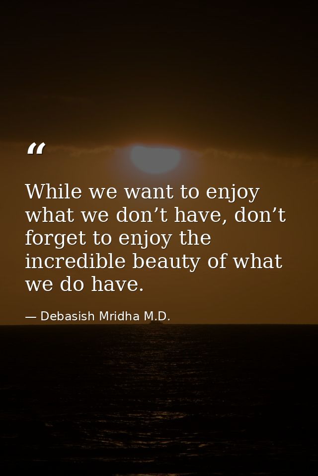 While we want to enjoy what we don’t have, don’t forget to enjoy the incredible beauty of what we do have. — Debasish Mridha M.D.