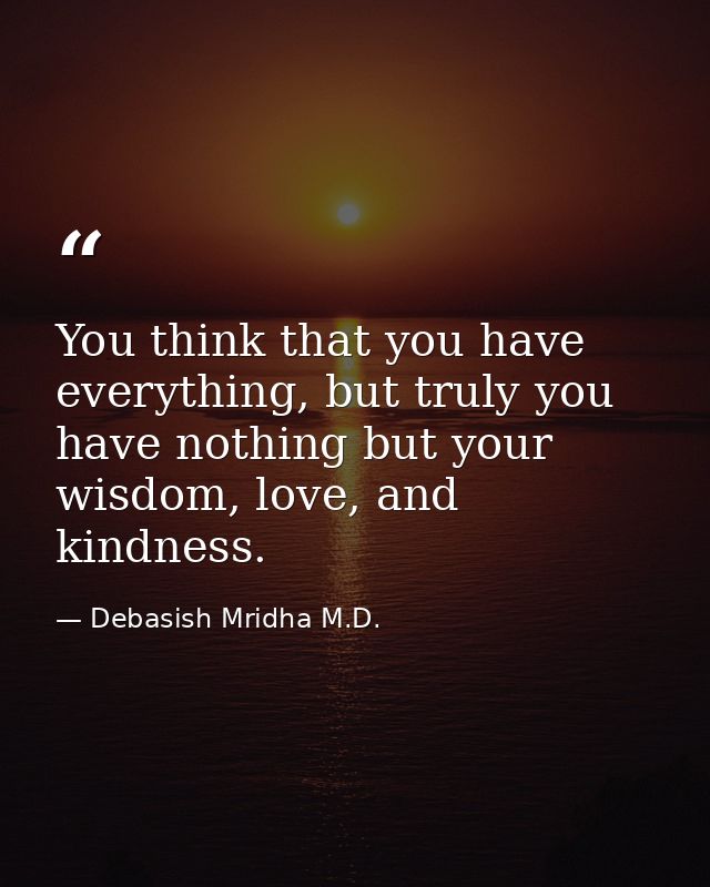 You think that you have everything, but truly you have nothing but your wisdom, love, and kindness. — Debasish Mridha M.D.