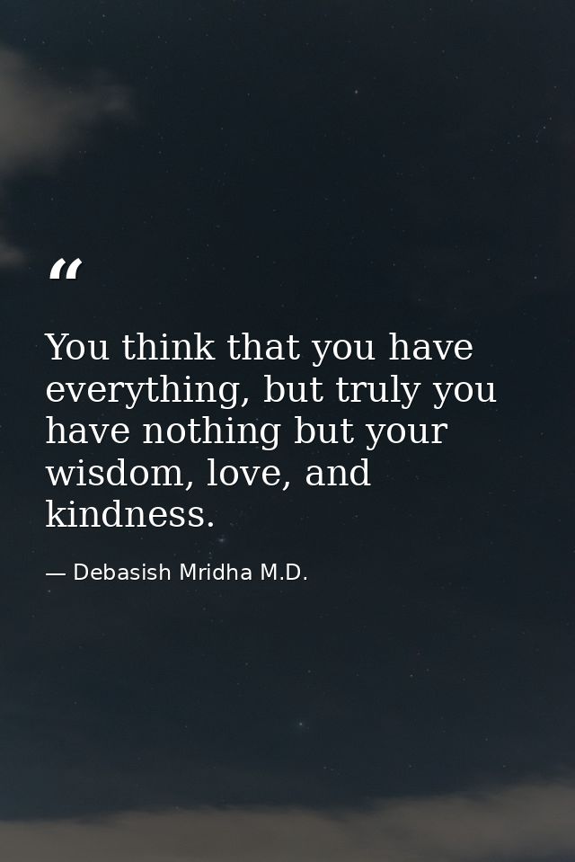 You think that you have everything, but truly you have nothing but your wisdom, love, and kindness. — Debasish Mridha M.D.