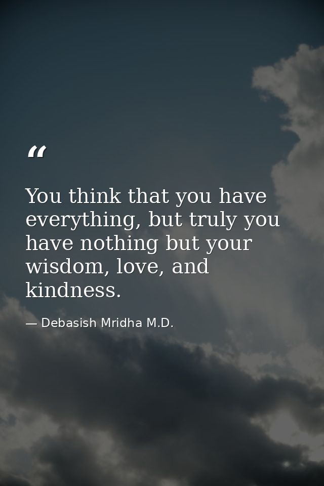 You think that you have everything, but truly you have nothing but your wisdom, love, and kindness. — Debasish Mridha M.D.