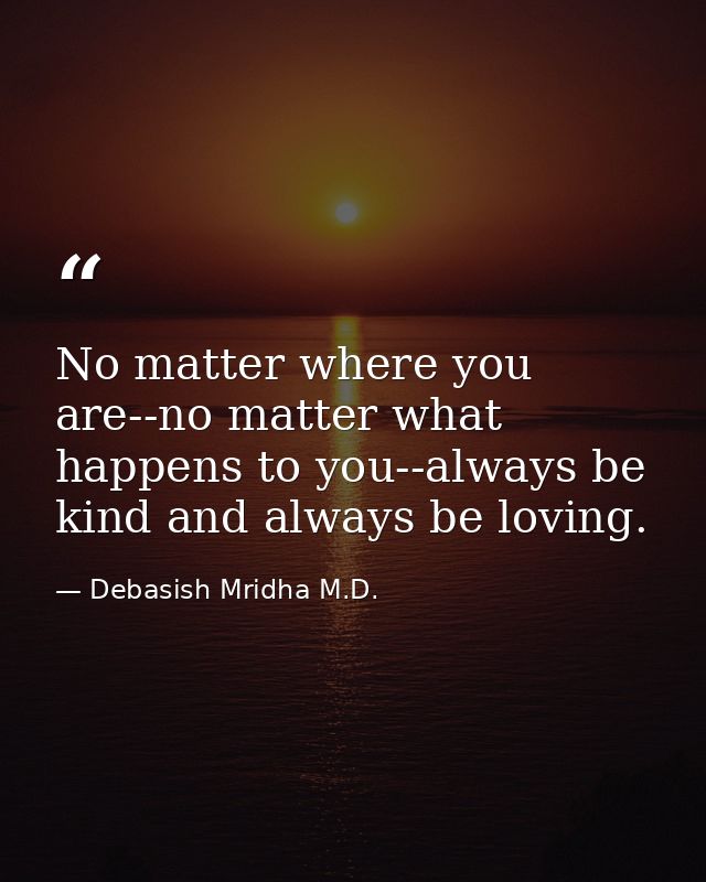 No matter where you are--no matter what happens to you--always be kind and always be loving. — Debasish Mridha M.D.