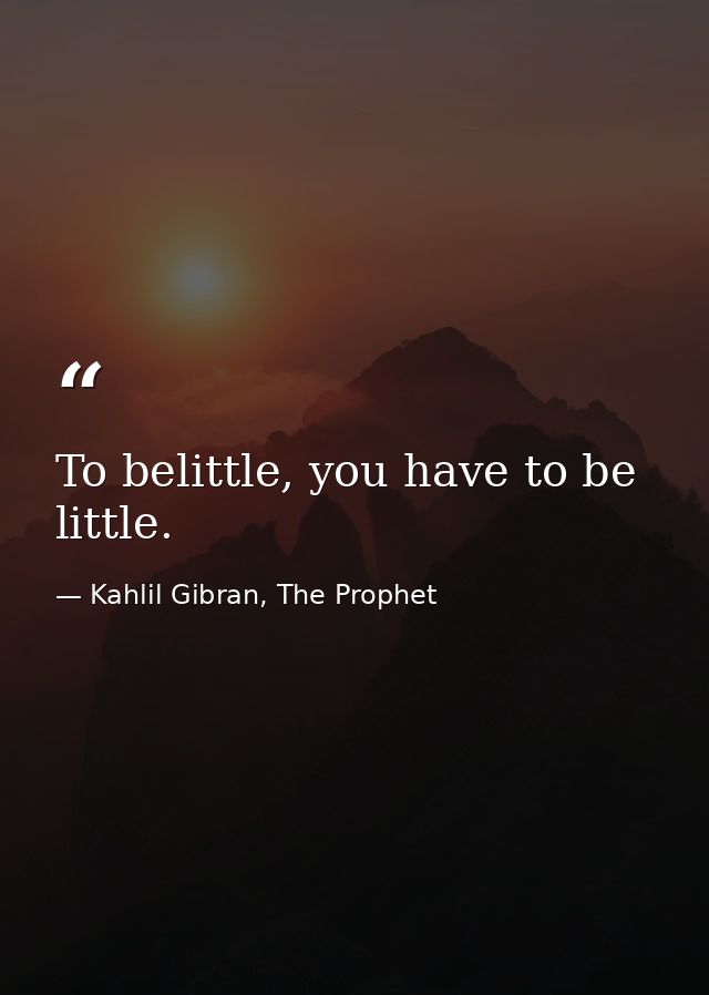 To belittle, you have to be little. — Kahlil Gibran, The Prophet