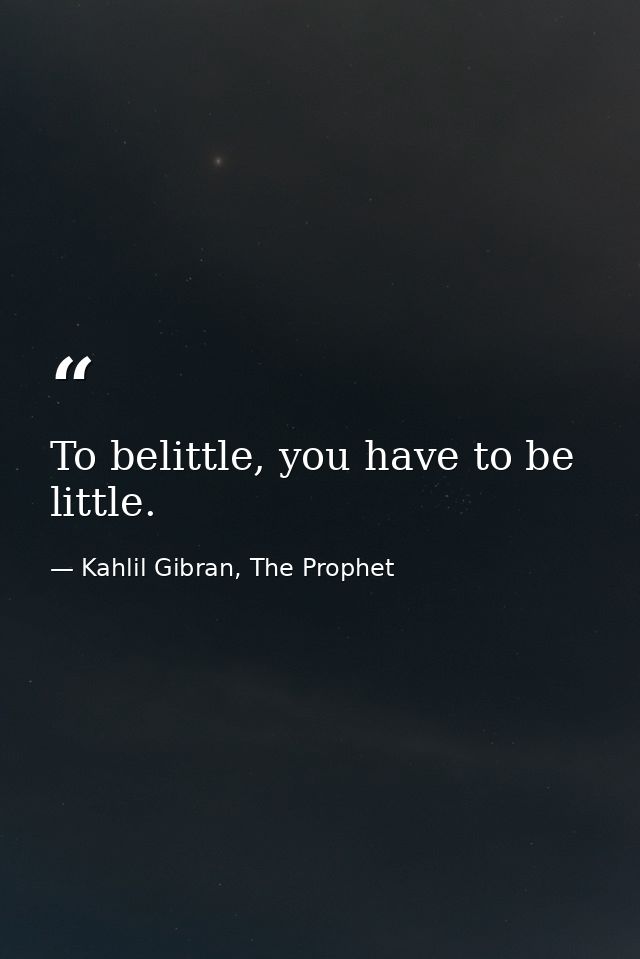 To belittle, you have to be little. — Kahlil Gibran, The Prophet