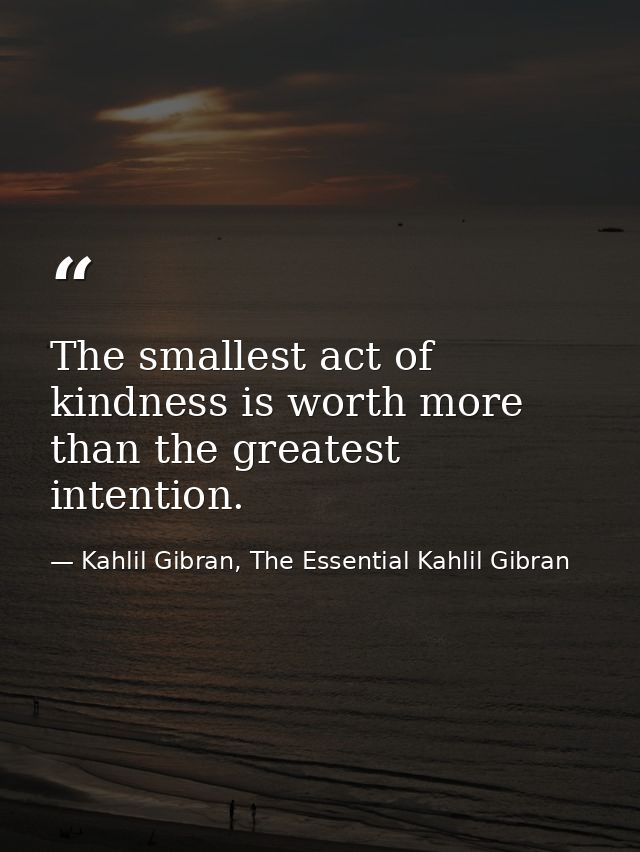 The smallest act of kindness is worth more than the greatest intention. — Kahlil Gibran, The Essential Kahlil Gibran