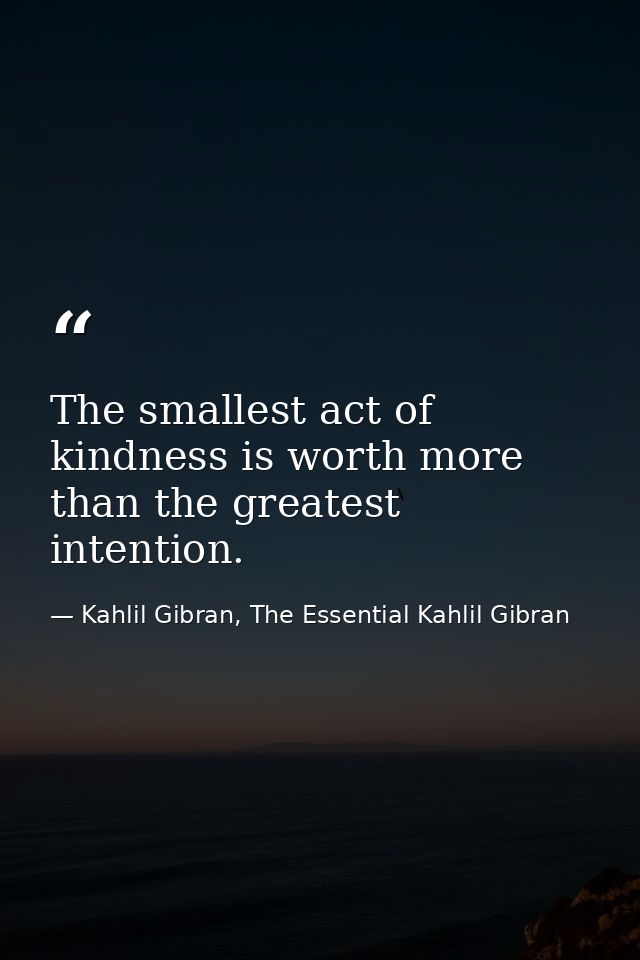 The smallest act of kindness is worth more than the greatest intention. — Kahlil Gibran, The Essential Kahlil Gibran