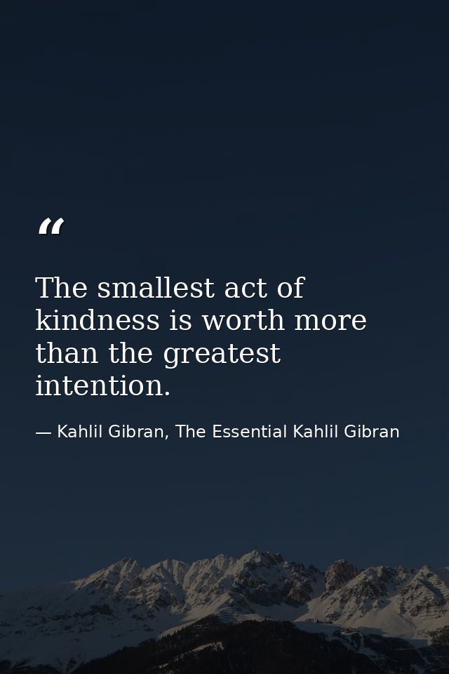 The smallest act of kindness is worth more than the greatest intention. — Kahlil Gibran, The Essential Kahlil Gibran