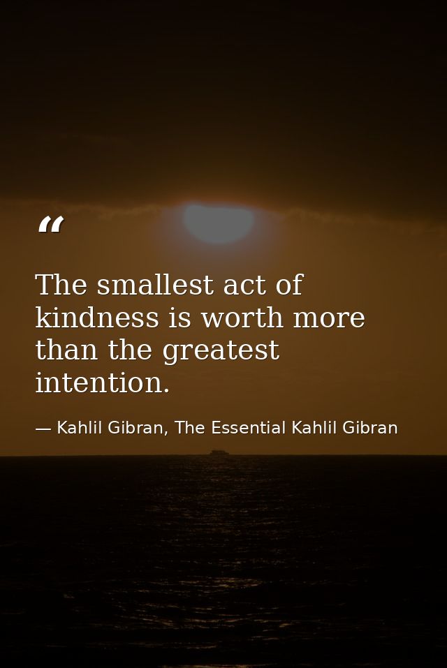The smallest act of kindness is worth more than the greatest intention. — Kahlil Gibran, The Essential Kahlil Gibran