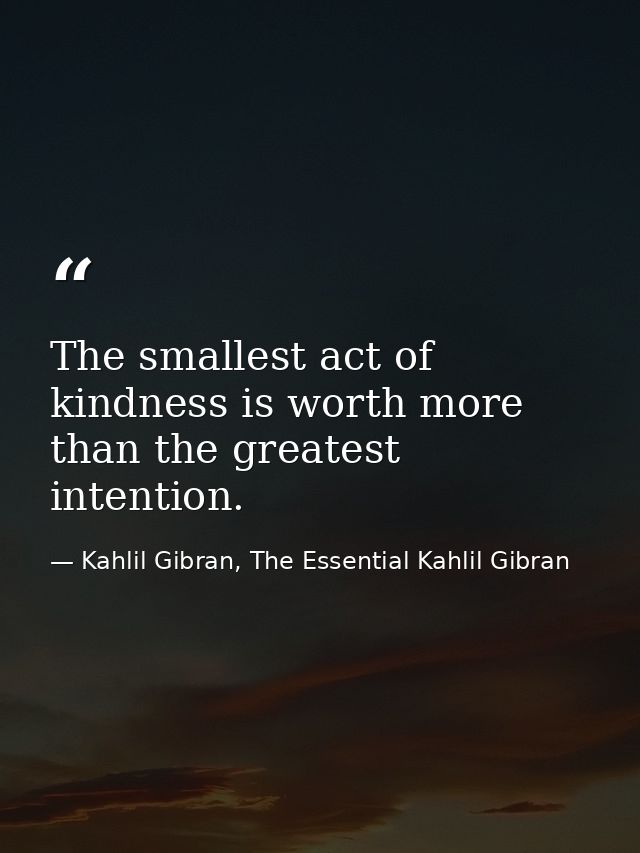 The smallest act of kindness is worth more than the greatest intention. — Kahlil Gibran, The Essential Kahlil Gibran